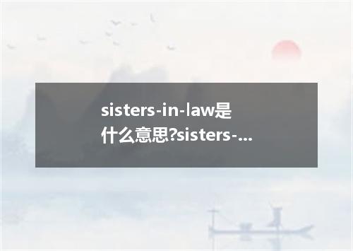 sisters-in-law是什么意思?sisters-in-law怎么发音?sisters-in-law的解释和用法