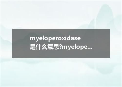 myeloperoxidase是什么意思?myeloperoxidase怎么发音?myeloperoxidase的解释和用法