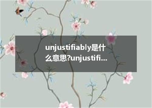 unjustifiably是什么意思?unjustifiably怎么发音?unjustifiably的解释和用法