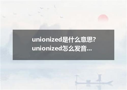 unionized是什么意思?unionized怎么发音?unionized的解释和用法