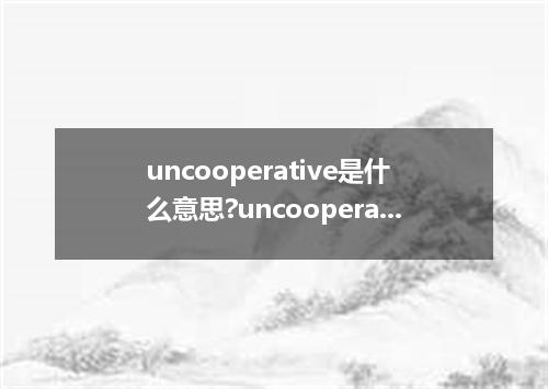 uncooperative是什么意思?uncooperative怎么发音?uncooperative的解释和用法