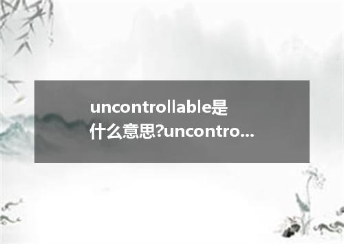 uncontrollable是什么意思?uncontrollable怎么发音?uncontrollable的解释和用法
