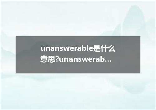 unanswerable是什么意思?unanswerable怎么发音?unanswerable的解释和用法
