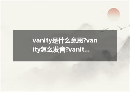 vanity是什么意思?vanity怎么发音?vanity的解释和用法