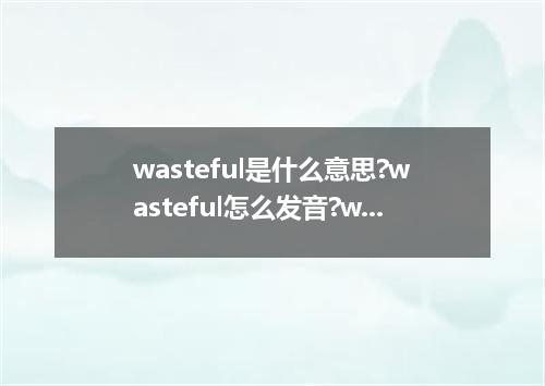 wasteful是什么意思?wasteful怎么发音?wasteful的解释和用法