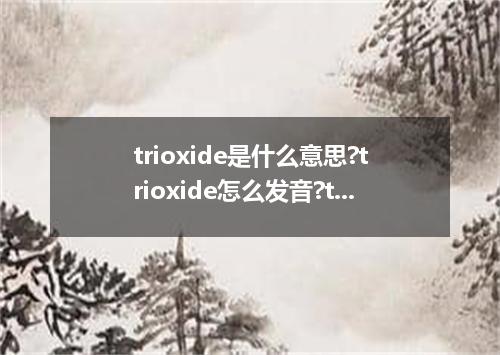 trioxide是什么意思?trioxide怎么发音?trioxide的解释和用法