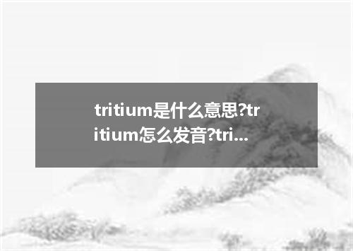 tritium是什么意思?tritium怎么发音?tritium的解释和用法