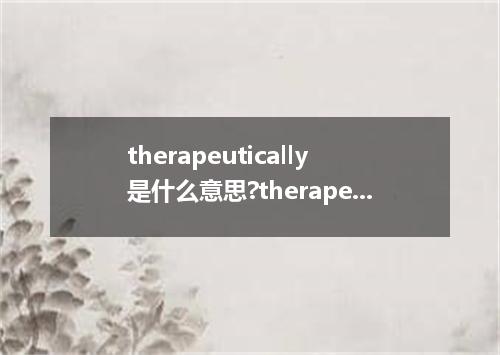 therapeutically是什么意思?therapeutically怎么发音?therapeutically的解释和用法