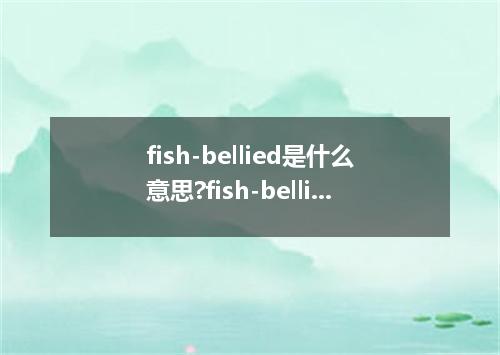 fish-bellied是什么意思?fish-bellied怎么发音?fish-bellied的解释和用法