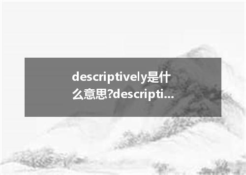 descriptively是什么意思?descriptively怎么发音?descriptively的解释和用法