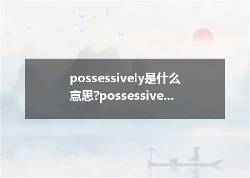 possessively是什么意思?possessively怎么发音?possessively的解释和用法