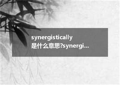 synergistically是什么意思?synergistically怎么发音?synergistically的解释和用法