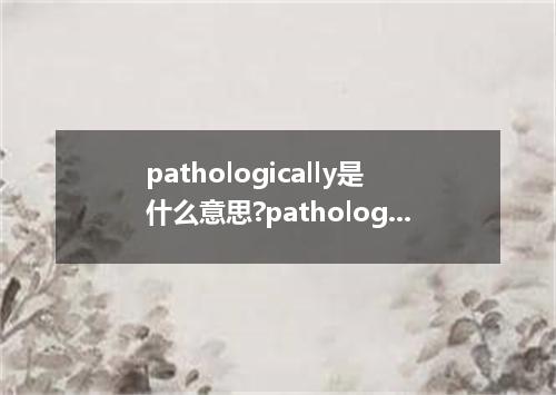 pathologically是什么意思?pathologically怎么发音?pathologically的解释和用法