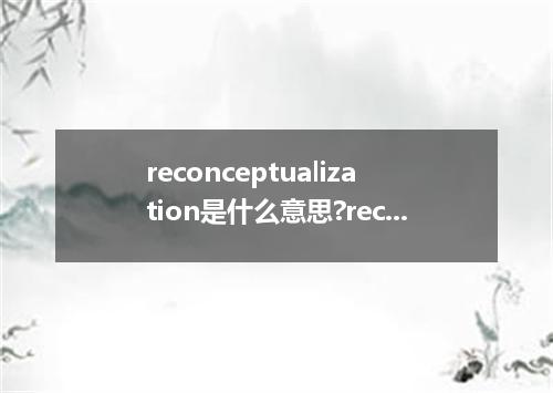 reconceptualization是什么意思?reconceptualization怎么发音?reconceptualization的解释和用法