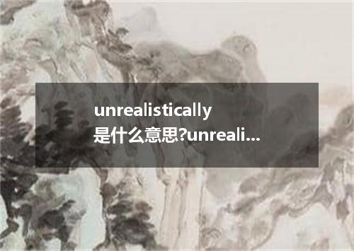 unrealistically是什么意思?unrealistically怎么发音?unrealistically的解释和用法