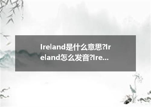 Ireland是什么意思?Ireland怎么发音?Ireland的解释和用法