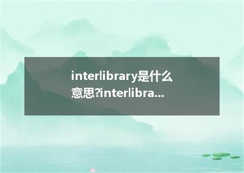 interlibrary是什么意思?interlibrary怎么发音?interlibrary的解释和用法