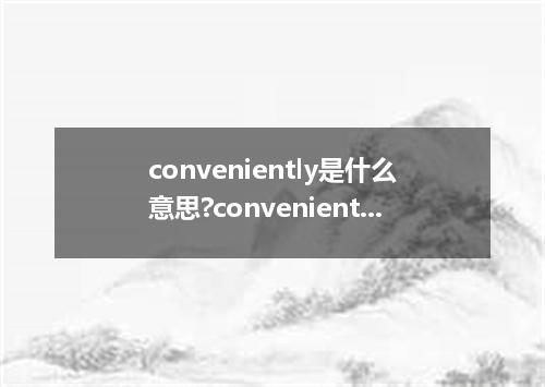 conveniently是什么意思?conveniently怎么发音?conveniently的解释和用法