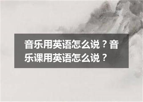 音乐用英语怎么说?音乐课用英语怎么说?