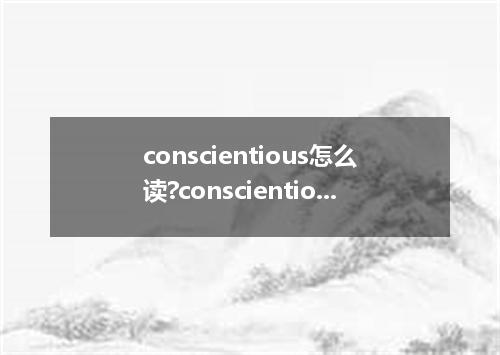 conscientious怎么读?conscientious是什么意思_conscientious的用法