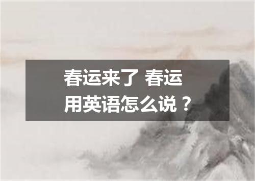 春运来了 春运用英语怎么说?