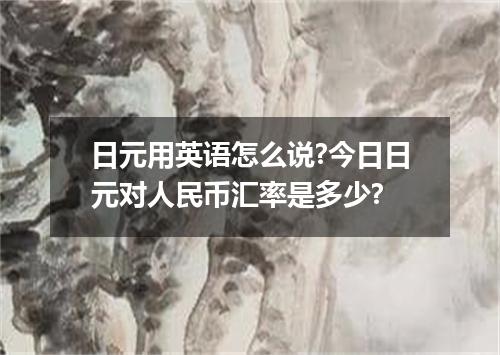 日元用英语怎么说?今日日元对人民币汇率是多少?