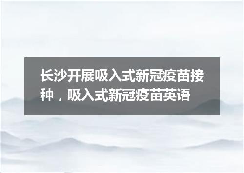 长沙开展吸入式新冠疫苗接种,吸入式新冠疫苗英语