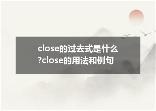 close的过去式是什么?close的用法和例句