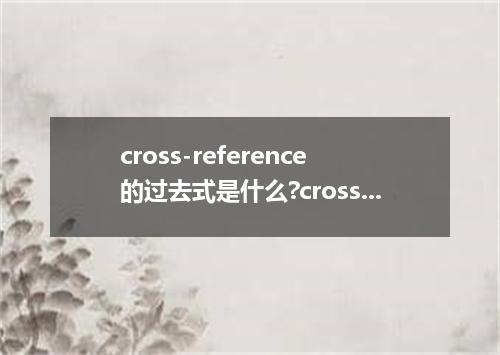 cross-reference的过去式是什么?cross-reference的用法和例句