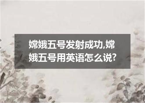 嫦娥五号发射成功,嫦娥五号用英语怎么说?