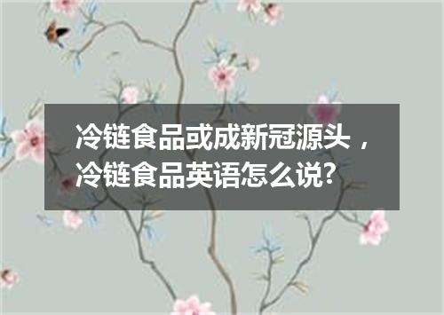 冷链食品或成新冠源头,冷链食品英语怎么说?