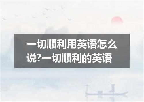 一切顺利用英语怎么说?一切顺利的英语