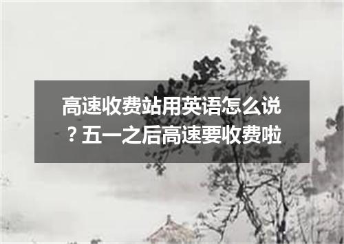 高速收费站用英语怎么说?五一之后高速要收费啦
