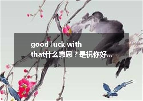 good luck with that什么意思?是祝你好运吗?