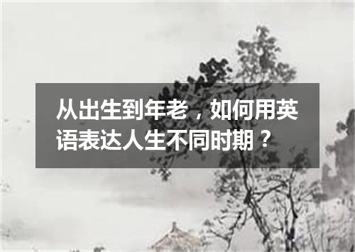 从出生到年老,如何用英语表达人生不同时期?