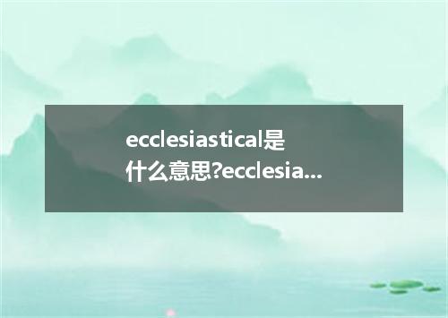 ecclesiastical是什么意思?ecclesiastical怎么发音?ecclesiastical的解释和用法
