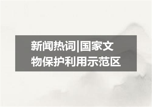 新闻热词|国家文物保护利用示范区