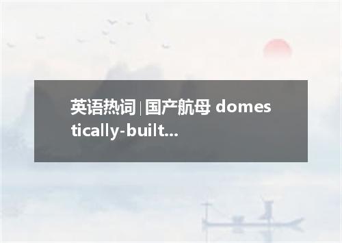 英语热词∣国产航母 domestically-built aircraft carrier