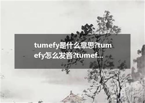 tumefy是什么意思?tumefy怎么发音?tumefy的解释和用法