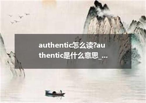 authentic怎么读?authentic是什么意思_authentic的用法