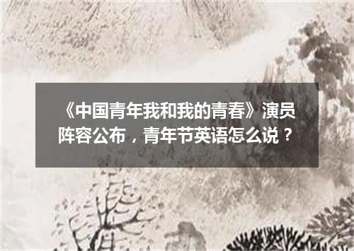 《中国青年我和我的青春》演员阵容公布,青年节英语怎么说?