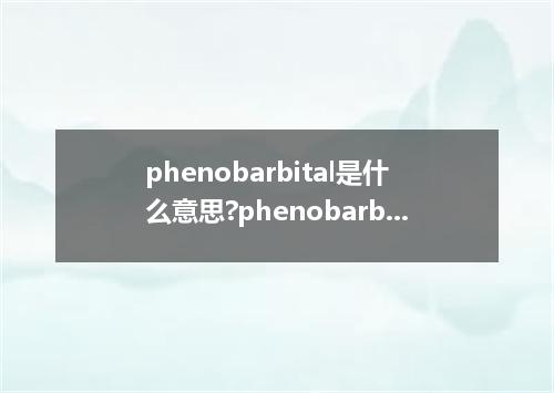 phenobarbital是什么意思?phenobarbital怎么发音?phenobarbital的解释和用法
