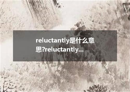 reluctantly是什么意思?reluctantly怎么发音?reluctantly的解释和用法