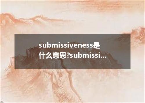 submissiveness是什么意思?submissiveness怎么发音?submissiveness的解释和用法