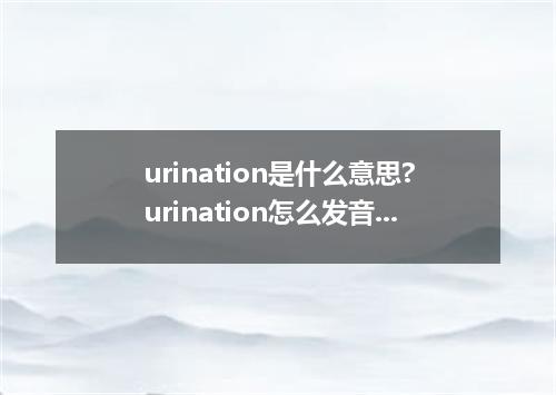 urination是什么意思?urination怎么发音?urination的解释和用法