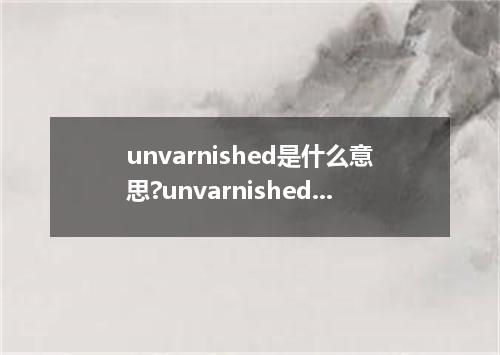 unvarnished是什么意思?unvarnished怎么发音?unvarnished的解释和用法