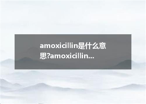 amoxicillin是什么意思?amoxicillin怎么发音?amoxicillin的解释和用法