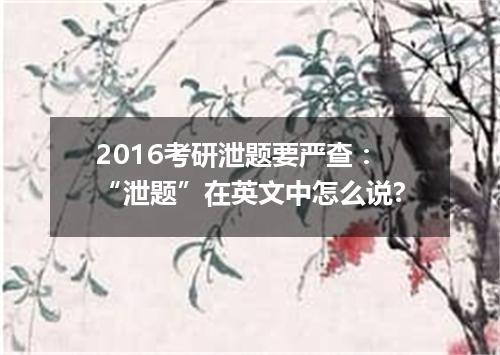 2016考研泄题要严查:“泄题”在英文中怎么说?
