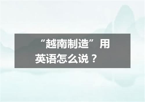 “越南制造”用英语怎么说?