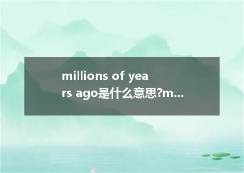 millions of years ago是什么意思?millions of years ago怎么发音?millions of years ago的解释和用法